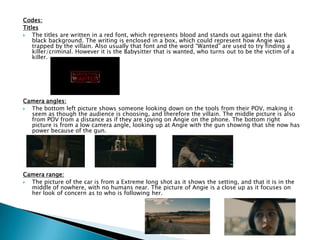 Codes:
Titles
 The titles are written in a red font, which represents blood and stands out against the dark
black background. The writing is enclosed in a box, which could represent how Angie was
trapped by the villain. Also usually that font and the word “Wanted” are used to try finding a
killer/criminal. However it is the Babysitter that is wanted, who turns out to be the victim of a
killer.
Camera angles:
 The bottom left picture shows someone looking down on the tools from their POV, making it
seem as though the audience is choosing, and therefore the villain. The middle picture is also
from POV from a distance as if they are spying on Angie on the phone. The bottom right
picture is from a low camera angle, looking up at Angie with the gun showing that she now has
power because of the gun.
Camera range:
 The picture of the car is from a Extreme long shot as it shows the setting, and that it is in the
middle of nowhere, with no humans near. The picture of Angie is a close up as it focuses on
her look of concern as to who is following her.
 