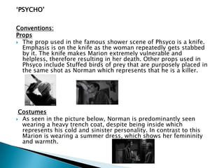 „PSYCHO‟
Conventions:
Props
 The prop used in the famous shower scene of Phsyco is a knife.
Emphasis is on the knife as the woman repeatedly gets stabbed
by it. The knife makes Marion extremely vulnerable and
helpless, therefore resulting in her death. Other props used in
Phsyco include Stuffed birds of prey that are purposely placed in
the same shot as Norman which represents that he is a killer.
Costumes
 As seen in the picture below, Norman is predominantly seen
wearing a heavy trench coat, despite being inside which
represents his cold and sinister personality. In contrast to this
Marion is wearing a summer dress, which shows her femininity
and warmth.
 