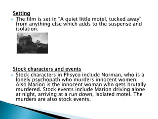 Setting
 The film is set in “A quiet little motel, tucked away”
from anything else which adds to the suspense and
isolation.
Stock characters and events
 Stock characters in Phsyco include Norman, who is a
lonely psychopath who murders innocent women.
Also Marion is the innocent woman who gets brutally
murdered. Stock events include Marion driving alone
at night, arriving at a run down, isolated motel. The
murders are also stock events.
 