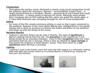 Composition
 Throughout the parlour scene, Hitchcock is clearly using visual composition to tell
the audience about the characters. Norman – surrounded by sinister birds – is
clearly characterised as a murderer. Marion – generously lit and framed with small,
stuffed finches – is clearly going to become his victim. Although many people
don‟t recognise this on first viewing the film, when you watch the movie again, it
is clear what Hitchcock was conveying through his use of visual composition.
Editing
 For most of the film simple continuity editing is used so that it goes unnoticed to
the audience. However in the scene where Marion gets stabbed there is fast paced
editing that is done on purpose to enhance the drama and effect on the audience
and keeps up with the tempo of the music.
Narrative theories
 Todorov‟s narrative theory can be seen in Psycho. The state of equilibrium is
Marion stealing money from her job. The disruption to the equilibrium is her
being murder by an unknown character. There is then recognition when her sister
and police find out she is missing. There is than an attempt to repair damage as
they search for evidence at hotel owners‟ house. They then return to a new
equilibrium when Norman is arrested.
Lighting
 Lighting is used in the shower scene that make the killer appear as a silhouette, making
them look dark and sinister, where as in contrast Marion is clearly lit up, making her
look pure and innocent.
 