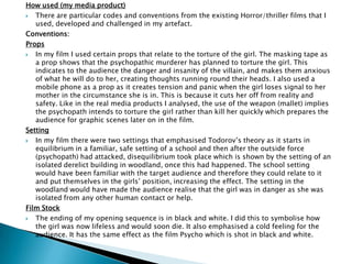 How used (my media product)
 There are particular codes and conventions from the existing Horror/thriller films that I
used, developed and challenged in my artefact.
Conventions:
Props
 In my film I used certain props that relate to the torture of the girl. The masking tape as a prop shows
that the psychopathic murderer has planned to torture the girl. This indicates to the audience the
danger and insanity of the villain, and makes them anxious of what he will do to her, creating thoughts
running round their heads. I also used a mobile phone as a prop as it creates tension and panic when
the girl loses signal to her mother in the circumstance she is in. This is because it cuts her off from
reality and safety. Like in the real media products I analysed, the use of the weapon (mallet) implies the
psychopath intends to torture the girl rather than kill her quickly which prepares the audience for
graphic scenes later on in the film.
Setting
 In my film there were two settings that emphasised Todorov‟s theory as it starts in equilibrium in a
familiar, safe setting of a school and then after the outside force (psychopath) had attacked,
disequilibrium took place which is shown by the setting of an isolated derelict building in woodland,
once this had happened. The school setting would have been familiar with the target audience and
therefore they could relate to it and put themselves in the girls‟ position, increasing the effect. The
setting in the woodland would have made the audience realise that the girl was in danger as she was
isolated from any other human contact or help.
 