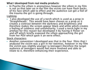 Camera range
 The camera ranges used for most effect in the four existing
films were close ups that would clearly show facial
expressions and extreme long shots that would show the
setting. In my film I used close ups to show the girls reaction
to being told that a psychopath is on the loose. I used an
extreme long shot to show the isolation of the derelict
building in the woodland where the psychopath had taken
and locked the girl.
Lighting
 In all four existing films there is a large amount of scenes
shot at night time in the dark. This creates eeriness and also
shadows are formed which can create tension. My film begins
in the darkness of night and the lights go out when the girl is
attacked. The following scene is shot in very bright daylight
which acts as a harsh contrast and binary opposite for the
audience and represents the dazed feeling the girl gets when
she wakes up.
 