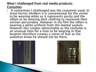 Film Stock
 The ending of my opening sequence is in black and
white. I did this to symbolise how the girl was now
lifeless and would soon die. It also emphasised a
cold feeling for the audience. It has the same effect
as the film Psycho which is shot in black and white.
 