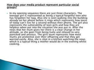 What I developed from real media products:
 In Psycho the villain is anonymous however the villain in my film
is not so that later on in the film the victim can have flash backs
of his face which add to effect and the audience can get a feel of
the trauma the girl is going through.
Lighting
 I also developed the use of a torch which is used as a prop in
„Straightheads‟. This would have been chosen as a prop as it
creates a contrast between the darkness and brightness and
therefore makes the screen appear black and white which creates
a feeling of coldness and unfamiliarity. I used a torch light in my
artefact for this reason but developed it by having it flicker on
and off which briefly exposed the villain approaching the girl
from her POV which gave it an eerie effect.
Stock characters
 Another convention I developed was that in the four films that I
analysed the victim was a girl in her twenties, however in my film
the victim was slightly younger (a teenager) therefore the target
audience of teenagers would feel more involved and able to
relate to it, therefore enhancing their experience.
 