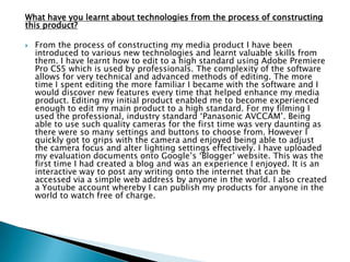 Who would be the audience for your media product?
 The film would be rated a 15 due to the graphic
scenes therefore the primary target audience would
be 15-24 year olds who seek watching films in the
horror/thriller genre such as „Straightheads‟, „Gone‟,
„Psycho‟ and „Babysitter Wanted‟. This genre of film
seems to appeal to this age group as it is exciting,
and the type of film you would see with friends as it
wouldn‟t appeal to many couples, families or the
older generation. People in my target audience are
also able to relate best to what is happening in the
film and therefore is more interesting for them to
watch as they can put themselves in the onscreen
situation.
 