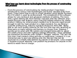 What have you learnt about technologies from the process of constructing
this product?
 From the process of constructing my media product I have been
introduced to various new technologies and learnt valuable skills from
them. I have learnt how to edit to a high standard using Adobe Premiere
Pro CS5 which is used by professionals. The complexity of the software
allows for very technical and advanced methods of editing. The more
time I spent editing the more familiar I became with the software and I
would discover new features every time that helped enhance my media
product. Editing my initial product enabled me to become experienced
enough to edit my main product to a high standard. For my filming I
used the professional, industry standard „Panasonic AVCCAM‟. Being
able to use such quality cameras for the first time was very daunting as
there were so many settings and buttons to choose from. However I
quickly got to grips with the camera and enjoyed being able to adjust
the camera focus and alter lighting settings effectively. I have uploaded
my evaluation documents onto Google‟s „Blogger‟ website. This was the
first time I had created a blog and was an experience I enjoyed. It is an
interactive way to post any writing onto the internet that can be
accessed via a simple web address by anyone in the world. I also created
a Youtube account whereby I can publish my products for anyone in the
world to watch free of charge.
 