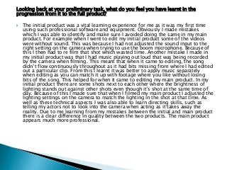 Looking back at your preliminary task, what do you feel you have learnt in the
progression from it to the full product?
 The initial product was a vital learning experience for me as it was my first time
using such professional software and equipment. Obviously I made mistakes
which I was able to identify and make sure I avoided doing the same in my main
product. For example when I went to edit my initial product some of the videos
were without sound. This was because I had not adjusted the sound input to the
right setting on the camera when trying to use the boom microphone. Because of
this I then had to re film that shot which wasted time. Another mistake I made in
my initial product was that I had music playing out loud that was being recorded
by the camera when filming. This meant that when it came to editing, the song
didn‟t flow continuously throughout as it had bits missing from where I had edited
out a particular clip. From this I learnt it was better to apply music separately
when editing as you can match it up with footage where you like without losing
bits of the song. This helped for when it came to editing my main product. In my
initial product there are some shots next to each other where the brightness of
lighting stands out against other shots even though it‟s shot at the same time of
day. Because of this I made sure that when I filmed my main product I adjusted the
lighting settings on the camera to match the lighting in the shot at that time. As
well as these technical aspects I was also able to learn directing skills, such as
telling my actors not to look into the camera when acting as it takes away the
reality. Due to me learning from my mistakes between the initial and main product
there is a clear difference in quality between the two products. The main product
appears much more professional.
 