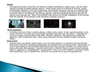 Setting
 The opening scenes of the film are filmed in modern buildings in urban areas, and the shots
include a variety of bright natural colours. These factors give of a feeling of security, reality
and warmth. However as the film progresses, the majority of scenes are set in a wooded area
or the derelict farm house, where when in the dark create a feeling of loneliness and anxiety
and when shot in the daytime, the setting appears cold and unwelcoming due to the lack of
colours and overcast sky. Also in the bottom right picture the bright headlights of the vehicle
hide the identity of the people inside therefore creating suspense.
Stock characters
 In thrillers/horrors, there is almost always a villain and a victim. In this case the woman is the
victim and the 4 men who get out the jeep and beat/rape Alice are the villains. Typically the
victim is usually a young woman like Alice- blonde, attractive. The villains are usually the
opposite- old un attractive men. These stock characters fit into Vladimir Propp‟s narrative
theory.
Stock events
 Likewise there are always stock events, such as brutal violence, or someone driving through
dark woods and then something happening, for example the car breaking down, obstruction or
in this case hitting an animal which make the drivers stop and get out their car, which leaves
them vulnerable and exposed. Another stock event is that the story is based around revenge,
which is apparent in „Straightheads‟. Stock events in this fit in with Todorov‟s narrative theory
that everything starts in equilibrium, and then an outside force causes disequilibrium.
 