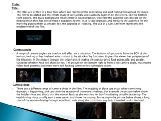 Codes:
Titles
 The titles are written in a blue font, which can represent the depressing and cold feeling throughout the movie.
The font is pixelated and the effects make it very jumpy and suddenly zoom in on the letters, like the bottom
right picture. The black background means there is no distraction, therefore the audience concentrate on the
writing which then has effect when it suddenly zooms in. It is very dramatic and prepares the audience for the
movie by putting them at unease. It is the opposite of relaxing. The use of a sans serif font represents the
modern feel of this film.
Camera angles
 A range of camera angles are used to add effect to a situation. The bottom left picture is from the POV of the
woman, looking at her husband who is about to be attacked by four men. It gives the viewer her perspective of
the situation. In the picture through the sniper aim, it makes the man targeted look vulnerable, and creates
suspense whether Alice will shoot or not. The picture in the bottom right is from a low camera angle, making the
villain look powerful and even more evil, looking down on his vulnerable victim.
Camera range
 There are a different range of camera shots in the film. The majority of close ups occur when something
dramatic is happening, and can show the reaction of someone's feelings. For example the picture below shows
the helplessness and shock that the woman feels as she watches her boyfriend being brutally beaten up. The
establishing shots usually start a new scene, and show the setting. For example the picture below shows a long
shot of the woman driving through woodland, indicating she is far from any help if needed, and is isolated.
 
