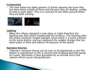 Composition
 The shot below has both partners in frame showing the harm that
has been done to both of them and the pain they are feeling, unable
to look at each other. This is in contrast to the other picture where
they are both smiling.
Lighting
 When the villains attacked it took place at night therefore the
lighting was dark which emphasised the eeriness. The morning after
the attack involved a bright daylight scene which is a harsh contrast
to the scene before, and can represent the sudden change that has
taken place in Alice and Adams life because of the attack.
Narrative theories
 Todorov‟s narrative theory can be seen in Straightheads as the film
begins in equilibrium as life is normal with husband and wife going
to a party. Normality is then disrupted by an outside force (the
rapists) which causes disequilibrium.
 