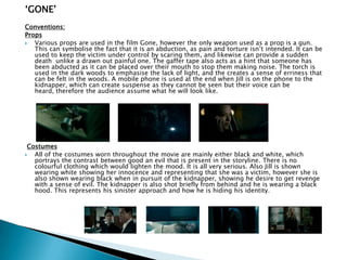 „GONE‟
Conventions:
Props
 Various props are used in the film Gone, however the only weapon used as a prop is a gun.
This can symbolise the fact that it is an abduction, as pain and torture isn‟t intended. It can be
used to keep the victim under control by scaring them, and likewise can provide a sudden
death unlike a drawn out painful one. The gaffer tape also acts as a hint that someone has
been abducted as it can be placed over their mouth to stop them making noise. The torch is
used in the dark woods to emphasise the lack of light, and the creates a sense of erriness that
can be felt in the woods. A mobile phone is used at the end when Jill is on the phone to the
kidnapper, which can create suspense as they cannot be seen but their voice can be heard,
therefore the audience assume what he will look like.
Costumes
 All of the costumes worn throughout the movie are mainly either black and white, which
portrays the contrast between good an evil that is present in the storyline. There is no
colourful clothing which would lighten the mood. It is all very serious. Also Jill is shown
wearing white showing her innocence and representing that she was a victim, however she is
also shown wearing black when in pursuit of the kidnapper, showing he desire to get revenge
with a sense of evil. The kidnapper is also shot briefly from behind and he is wearing a black
hood. This represents his sinister approach and how he is hiding his identity.
 