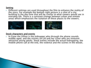 Setting
 Different settings are used throughout the film to enhance the reality of
the story. For example the bottom right picture is a shot of a city
building in the day time that will be similar to what viewers would see in
everyday life. There is a constant change between urban and remote
areas which emphasises the isolation of these places to the viewers.
Stock characters and events
 In Gone the Villian is the kidnapper who through the phone sounds
middle aged, and the victims are Jill and her sister who are innocent
attractive young adults. Stock events include the actual kidnapping, the
mobile phone call at the end, the violence and the scenes in the woods.
 