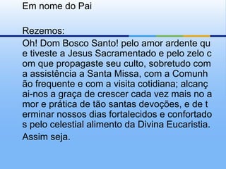 	Em nome do Pai	Rezemos:	Oh! Dom Bosco Santo! pelo amor ardente que tiveste a Jesus Sacramentado e pelo zelo com que propagaste seu culto, sobretudo com a assistência a Santa Missa, com a Comunhão frequente e com a visita cotidiana; alcançai-nos a graça de crescer cada vez mais no amor e prática de tão santas devoções, e de terminar nossos dias fortalecidos e confortados pelo celestial alimento da Divina Eucaristia.	Assim seja.