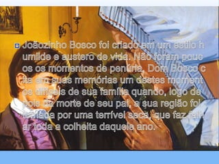 Joãozinho Bosco foi criado em um estilo humilde e austero de vida. Não foram poucos os momentos de penúria. Dom Bosco cita em suas memórias um destes momentos difíceis de sua família quando, logo depois da morte de seu pai, a sua região foi tomada por uma terrível seca, que faz falhar toda a colheita daquele ano.