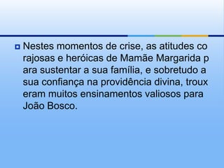 Nestes momentos de crise, as atitudes corajosas e heróicas de Mamãe Margarida para sustentar a sua família, e sobretudo a sua confiança na providência divina, trouxeram muitos ensinamentos valiosos para João Bosco.