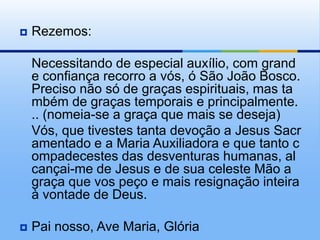 Rezemos:	Necessitando de especial auxílio, com grande confiança recorro a vós, ó São João Bosco. Preciso não só de graças espirituais, mas também de graças temporais e principalmente... (nomeia-se a graça que mais se deseja)	Vós, que tivestes tanta devoção a Jesus Sacramentado e a Maria Auxiliadora e que tanto compadecestes das desventuras humanas, alcançai-me de Jesus e de sua celeste Mão a graça que vos peço e mais resignação inteira à vontade de Deus.Pai nosso, Ave Maria, Glória