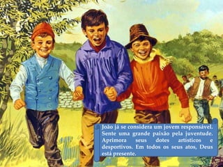 João já se considera um jovem responsável.
Sente uma grande paixão pela juventude.
Aprimora seus dotes artísticos e
desportivos. Em todos os seus atos, Deus
está presente.
 