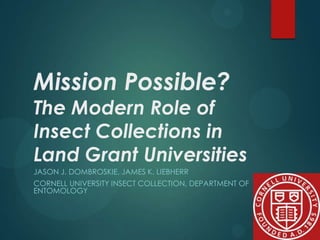 Mission Possible?

The Modern Role of
Insect Collections in
Land Grant Universities
JASON J. DOMBROSKIE, JAMES K. LIEBHERR
CORNELL UNIVERSITY INSECT COLLECTION, DEPARTMENT OF
ENTOMOLOGY

 