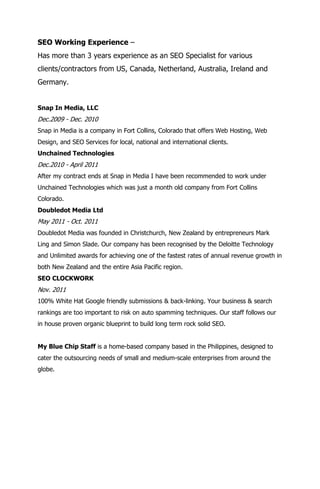 SEO Working Experience –
Has more than 3 years experience as an SEO Specialist for various
clients/contractors from US, Canada, Netherland, Australia, Ireland and
Germany.


Snap In Media, LLC
Dec.2009 - Dec. 2010
Snap in Media is a company in Fort Collins, Colorado that offers Web Hosting, Web
Design, and SEO Services for local, national and international clients.
Unchained Technologies
Dec.2010 - April 2011
After my contract ends at Snap in Media I have been recommended to work under
Unchained Technologies which was just a month old company from Fort Collins
Colorado.
Doubledot Media Ltd
May 2011 - Oct. 2011
Doubledot Media was founded in Christchurch, New Zealand by entrepreneurs Mark
Ling and Simon Slade. Our company has been recognised by the Deloitte Technology
and Unlimited awards for achieving one of the fastest rates of annual revenue growth in
both New Zealand and the entire Asia Pacific region.
SEO CLOCKWORK
Nov. 2011
100% White Hat Google friendly submissions & back-linking. Your business & search
rankings are too important to risk on auto spamming techniques. Our staff follows our
in house proven organic blueprint to build long term rock solid SEO.


My Blue Chip Staff is a home-based company based in the Philippines, designed to
cater the outsourcing needs of small and medium-scale enterprises from around the
globe.
 