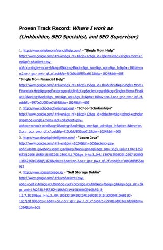 Proven Track Record: Where I work as
(Linkbuilder, SEO Specialist, and SEO Supervisor)

1. http://www.singlemomfinancialhelp.com/ - “Single Mom Help”
http://www.google.com/#hl=en&gs_nf=1&cp=12&gs_id=2j&xhr=t&q=single+mom+h
elp&pf=p&sclient=psy-
ab&oq=single+mom+h&aq=0&aqi=g4&aql=&gs_sm=&gs_upl=&gs_l=&pbx=1&bav=o
n.2,or.r_gc.r_pw.r_qf.,cf.osb&fp=f10b0dd8f55aa012&biw=1024&bih=605
“Single Mom Financial Help”
http://www.google.com/#hl=en&gs_nf=1&cp=15&gs_id=1hu&xhr=t&q=Single+Mom+
Financial+Help&pq=self+storage+dublin&pf=p&sclient=psyab&oq=Single+Mom+Fina&
aq=0&aqi=g4&aql=&gs_sm=&gs_upl=&gs_l=&pbx=1&bav=on.2,or.r_gc.r_pw.r_qf.,cf.
osb&fp=9970e3d003ee7d92&biw=1024&bih=605
2. http://www.school-scholarships.org/ - “School Scholarships”
http://www.google.com/#hl=en&gs_nf=1&cp=12&gs_id=db&xhr=t&q=school+scholar
ships&pq=single+mom+&pf=p&sclient=psy-
ab&oq=school+schol&aq=0&aqi=g4&aql=&gs_sm=&gs_upl=&gs_l=&pbx=1&bav=on.
2,or.r_gc.r_pw.r_qf.,cf.osb&fp=f10b0dd8f55aa012&biw=1024&bih=605
3. http://www.developintelligence.com/ - “Learn Java”
http://www.google.com/#hl=en&biw=1024&bih=605&sclient=psy-
ab&q=learn+java&oq=learn+java&aq=f&aqi=g4&aql=&gs_sm=3&gs_upl=11307l1250
6l23l12606l10l8l0l1l1l0l226l1036l0.5.1l7l0&gs_l=hp.3..0l4.11307l12506l23l12607l10l8l0l
1l1l0l226l1036l0j5j1l7l0&pbx=1&bav=on.2,or.r_gc.r_pw.r_qf.,cf.osb&fp=f10b0dd8f55aa
012
4. http://www.spacestorage.ie/ - “Self Storage Dublin”
http://www.google.com/#hl=en&sclient=psy-
ab&q=Self+Storage+Dublin&oq=Self+Storage+Dublin&aq=f&aqi=g4&aql=&gs_sm=3&
gs_upl=180233l184583l24l186803l19l15l1l0l0l0l910l6851l3-
1.2.7.2l13l0&gs_l=hp.3..0l4.180233l184583l24l186803l19l15l1l0l0l0l910l6851l3-
1j2j7j2l13l0&pbx=1&bav=on.2,or.r_gc.r_pw.r_qf.,cf.osb&fp=9970e3d003ee7d92&biw=
1024&bih=605
 