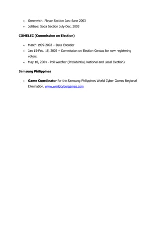 Greenwich: Flavor Section Jan.-June 2003
     Jollibee: Soda Section July-Dec. 2003

COMELEC (Commission on Election)

     March 1999-2002 – Data Encoder
     Jan 15-Feb. 15, 2003 – Commission on Election Census for new registering
     voters.
     May 10, 2004 - Poll watcher (Presidential, National and Local Election)

Samsung Philippines

     Game Coordinator for the Samsung Philippines World Cyber Games Regional
     Elimination. www.worldcybergames.com
 