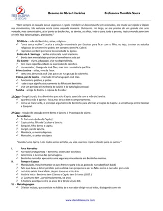 Resumo de Obras Literárias                         Professora Clemilda Souza



     “Nem sempre ia naquele passo vagaroso e rígido. Também se descompunha em acionados, era muita vez rápido e lépido
nos movimentos, tão naturais nesta como naquela maneira. Outrossim, ria largo, se era preciso de um grande riso sem
vontade, mas comunicativo, a tal ponto as bochechas, os dentes, os olhos, toda a cara, toda a pessoa, todo o mundo pareciam
rir nele. Nos lances graves, gravíssimo.”

      Dª Glória - mãe de Bentinho, viúva, religiosa
      “uma santa mulher”, aceita a solução encontrada por Escobar para ficar com o filho, ou seja, custear os estudos
          religiosos de um menino pobre, em conversa com Pe. Cabral.
      reproduz a ordem patriarcal da sociedade da época.
      Pedro de A. Santiago - Velho aristocrata rural brasileiro.
      Bento tem mentalidade patriarcal semelhante a do pai
      Tio Cosme - viúvo, advogado, vive na dependência.
      tem mais espontaneidade na expressão de opiniões.
      conservador, diverge de José Dias, mas tem convivência pacífica.
     Prima Justina - viúva, vive de favor.
      certa vez, denuncia José Dias para cair nas graças do sobrinho.
     Pádua, pai de Capitu - chamado O tartaruga por José Dias.
      funcionário público, é pobre
      sabe o que significa o casamento da filha com Bentinho.
      vive um período de melhoria de salário e de satisfação pessoal.
     Sancha - amiga de Capitu e esposa de Escobar

1º Caso - Gurgel (o pai), diz a Bentinho que acha Capitu parecida com a mãe de Sancha.
     aparência não é apenas física,mas de caráter e comportamento.
     torna-se mais tarde, o principal argumento de Bentinho para afirmar a traição de Capitu: a semelhança entre Escobar
         e Ezequiel.

2º Caso - relação de sedução entre Bento e Sancha  Psicologia do ciúme.
     Secundários
     D. Fortunata (mãe de Capitu)
     Capituzinha, filha de Escobar e Sancha.
     Ezequiel, filho Bento e capitu.
     Gurgel, pai de Sancha.
     Manduca, o menino leproso.
     Marcolini, o cantor de ópera

     “A vida é uma ópera e nós todos somos artistas, ou seja, vivemos representando para os outros.”

I.     Foco Narrativo
      Narrador protagonista – Bentinho, ordenador dos fatos
      determina o destino das personagens.
      Bentinho-narrador apresenta uma segurança inexistente em Bentinho-menino.
II.    Tempo e Espaço
     Manipulado, movimentando-se para frente e para trás ao gosto do narrador(flash-back)
     fato que deixa o leitor perdido, pois o deixa mais propenso a ver os fatos como o narrador pretende
     no início existe linearidade, depois torna-se arbitrário
     história inicia: Bentinho tem 15anos e Capitu tem 14 anos (1857 )
     D. Casmurro tem , aproximadamente, 55 anos
     A história acontece entre os anos 30 e 90 do século XIX.
VI - Metalinguagem
     O leitor incluso, que consiste no hábito de o narrador dirigir-se ao leitor, dialogando com ele



                                                 www.clemildasouza.com
 
