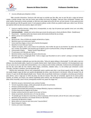 Resumo de Obras Literárias                        Professora Clemilda Souza



          recurso utilizado para despistar o leitor.

        “Não consultes dicionários. Casmurro não está aqui no sentido que lhes dão, mas no que lhe pôs o vulgo de homem
calado e metido consigo. Dom veio por ironia, para atribuir-me fumos de fidalgo. Tudo por estar cochilando! Também não
achei melhor título para a minha narração; se não tiver outro daqui até ao fim do livro, vai este mesmo. O meu poeta do trem
ficará sabendo que não lhe guardo rancor. E com pequeno esforço, sendo o título seu, poderá cuidar que a obra é sua. Há livros
que apenas terão isso dos seus autores; alguns nem tanto.”

          Casmurro significa teimoso, cabeça dura, encasquetado, ou seja, tipo de pessoa que quando cisma com uma idéia,
           não há o que o demova dela.
          Intertextualidade - relação com outras obras que servem de pistas para o drama de Bento ( Otelo - Desdêmona)
          Pessimismo - impiedosa sátira das classes sociais dominantes do Brasil de seu tempo.
          Melhor pensar em inconformismo.
III.       Enredo
          Denúncia de J. Dias a D.Glória da relação de Bentinho e Capitu
          Bentinho ouve e vai contar para Capitu
          Como José Dias chegou a morar com a família (homeopata)
          Desenho no muro feito por Capitu.
          “Capitu era Capitu, isto é, uma criatura mui particular, mais mulher do que eu era homem. Se ainda não o disse, aí
           fica. se disse, fica também. Há conceitos que se devem incutir na alma do leitor, à força de repetição.”
          Comunicado à Capitu:        “Beata! Carola! Papa-Missas!”
          O casal passa a ser liderado por Capitu.
          Bentinho lembra a José Dias que ele será o dono da casa.
          Bentinho que tem a imaginação fértil, “como as éguas que fecundam-se com o vento”, começa a arranjar motivos
           para desconfiar de Capitu.

     “Tinha-me lembrado a definição que José dias dera deles, “olhos de cigana oblíqua e dissimulada”. Eu não sabia o que era
oblíqua, mas dissimulada sabia, e queria ver se podia chamar assim. Capitu deixou-se fitar e examinar. Só me perguntava o que
era, se nunca os vira: eu nada achei extraordinário; a cor e a doçura eram minhas conhecidas. A demora da contemplação creio
que lhe deu outra idéia de meu intento; olhos longos, constantes, enfiados neles, e a isto atribuo que entrassem a ficar
crescidos, crescidos e sombrios, com tal expressão que...
      Retórica dos namorados, dá-me uma comparação exata e poética para dizer o que foram aqueles olhos de Capitu. Não
me acode imagem capaz de dizer sem quebra da dignidade do estilo, o que eles foram e me fizeram. Olhos de ressaca? Vá, de
ressaca. É o que me dá idéia daquela feição nova. Traziam não sei que fluido misteriosos e energético, uma força que arrastava
para dentro, como a vaga que se retira da praia, nos dias de ressaca. Para não ser arrastado, agarrei-me às outras partes
vizinhas, às orelhas, aos braços, aos cabelos espalhados pelos ombros; mas tão depressa buscava as pupilas, a onda que saía
delas vinha crescendo, cava e escura, ameaçando envolver-me, puxar-me tragar-me.”

          Bentinho vai para o Seminário(1 ano), conhece Escobar.
          Tornam-se grandes amigos, unidos pelo projeto de saírem do seminário.
          Primeiro contato de Capitu e Escobar.
          Episódio entrecortado pela presença do moleque Manduca, leproso e malcheiroso.
          D. Glória financiará os negócios de Escobar.
          Escobar conhece Sancha com quem irá se casar no futuro.
          Ainda no seminário, Bentinho tem a 1ª crise de ciúmes
          “A vontade que me dava era cravar-lhe as unhas no pescoço, enterrá-las bem, até ver-lhe sair a vida com sangue...”
          Bentinho sai do seminário e vai estudar Direito em São Paulo.
          Casamento de Bentinho e Capitu.
          Bento refere-se à casa em que mora como “casa da Glória”.
          Nasce Ezequiel e Capitu.
          Ciúmes com maior intensidade.



                                                        www.clemildasouza.com
 