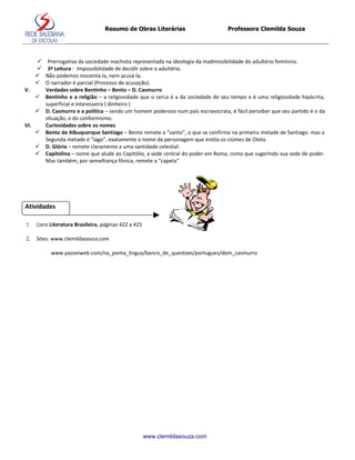 Resumo de Obras Literárias                     Professora Clemilda Souza




     Prerrogativa da sociedade machista representada na ideologia da inadmissibilidade do adultério feminino.
     3ª Leitura - Impossibilidade de decidir sobre o adultério.
     Não podemos inocentá-la, nem acusá-la.
     O narrador é parcial (Processo de acusação).
V.    Verdades sobre Bentinho – Bento – D. Casmurro
     Bentinho e a religião – a religiosidade que o cerca é a da sociedade de seu tempo e é uma religiosidade hipócrita,
      superficial e interesseira ( dinheiro )
     D. Casmurro e a política – sendo um homem poderoso num país escravocrata, é fácil perceber que seu partido é o da
      situação, o do conformismo.
VI.   Curiosidades sobre os nomes
     Bento de Albuquerque Santiago – Bento remete a “santo”, o que se confirma na primeira metade de Santiago. mas a
      Segunda metade é “iago”, exatamente o nome da personagem que instila os ciúmes de Otelo.
     D. Glória – remete claramente a uma santidade celestial.
     Capitolina – nome que alude ao Capitólio, a sede central do poder em Roma, como que sugerindo sua sede de poder.
      Mas também, por semelhança fônica, remete a “capeta”




Atividades

1.   Livro Literatura Brasileira, páginas 422 a 425

2.   Sites: www.clemildasouza.com

           www.passeiweb.com/na_ponta_lingua/banco_de_questoes/portugues/dom_casmurro




                                                      www.clemildasouza.com
 