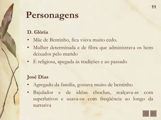 Personagens10Bentinho(Dom Casmurro)Revela-se como criança, tímido, sem muita iniciativa e dependente da mãe.Bentinho tem uma imaginação fértil e é amigo de Escobar.Desiste da carreira sacerdotal e ingressa na Faculdade de Direito.Forma-se aos 21 anos é rico. Tem um filho chamado Ezequiel.Extremamente ciumento