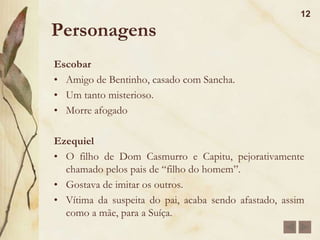 Personagens11D. GlóriaMãe de Bentinho, fica viúva muito cedo.Mulher determinada e de fibra que administrava os bens deixados pelo maridoÉ religiosa, apegada às tradições e ao passadoJosé DiasAgregado da família, gostava muito de bentinhoBajulador e de idéias chochas, realçava-as com superlativos e usava-os com freqüência ao longo da narrativa