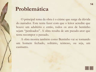 Estilo da Época e IndividualO Realismo é um estilo de época da segunda metade do séc. XIX, marcado por uma forte oposição às idealizações românticas.Personagens realistas apresentam mais defeitos do que qualidades, destacando-se as temáticas do adultério, dos interesses econômicos, da ambição desmedida e da dissimulação e da vaidade.Machado foi o mais fino analista da alma humana, mergulhando densamente na psicologia de suas personagens para decifrar-lhes os enigmas da alma.Seu estilo não é linear, como nos demais realistas, mas digressivo, paródico e metalingüístico.13