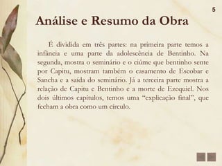 Morreu aos 69 anos, em 1908, no Rio de Janeiro vitimado pela arteriosclerose em 29 de setembro.Análise e Resumo da Obra 	A obra conta a história de Bentinho, um homem que sofre devido ao grande ciúme que sente por sua esposa, Capitu. Esse ciúme faz com que Bentinho acredite que Capitu o traiu com seu amigo, Escobar. Durante a obra, Bentinho nos coloca diante de situações para que ele prove que Capitu realmente o traiu, porém, essas situações e cenas são muito tendenciosas pois o narrador é levado principalmente pelo ciúme.4
