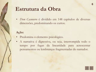 Análise e Resumo da Obra 	É dividida em três partes: na primeira parte temos a infância e uma parte da adolescência de Bentinho. Na segunda, mostra o seminário e o ciúme que bentinho sente por Capitu, mostram também o casamento de Escobar e Sancha e a saída do seminário. Já a terceira parte mostra a relação de Capitu e Bentinho e a morte de Ezequiel. Nos dois últimos capítulos, temos uma “explicação final”, que fecham a obra como um círculo.5