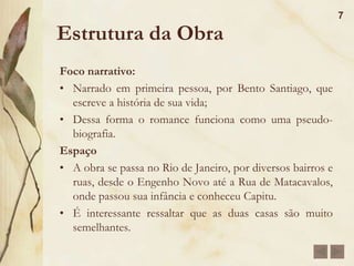 Estrutura da ObraDom Casmurro é dividido em 148 capítulos de diversas dimensões, predominando os curtos.Ação:Predomina o elemento psicológico.A narrativa é digressiva, ou seja, interrompida todo o tempo por fugas da linearidade para acrescentar pensamentos ou lembranças fragmentadas do narrador.6