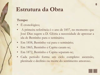 Estrutura da ObraFoco narrativo: Narrado em primeira pessoa, por Bento Santiago, que escreve a história de sua vida;Dessa forma o romance funciona como uma pseudo-biografia.Espaço A obra se passa no Rio de Janeiro, por diversos bairros e ruas, desde o Engenho Novo até a Rua de Matacavalos, onde passou sua infância e conheceu Capitu.É interessante ressaltar que as duas casas são muito semelhantes.7
