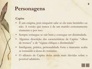 Estrutura da ObraTempo:É cronológico; A primeira referência é o ano de 1857, no momento que José Dias sugere a D. Glória a necessidade de apressar a ida de Bentinho para o seminário;Em 1858, Bentinho vai para o seminário;Em 1865, Bentinho e Capitu casam-se; Em 1872, Bentinho e Capitu separam-se;Cada período forma um ciclo completo: ascensão, plenitude e declínio ou morte do sentimento amoroso.8