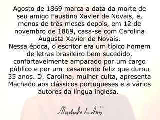 Agosto de 1869 marca a data da morte de seu amigo Faustino Xavier de Novais, e, menos de três meses depois, em 12 de novembro de 1869, casa-se com Carolina Augusta Xavier de Novais. Nessa época, o escritor era um típico homem de letras brasileiro bem sucedido, confortavelmente amparado por um cargo público e por um  casamento feliz que durou 35 anos. D. Carolina, mulher culta, apresenta Machado aos clássicos portugueses e a vários autores da língua inglesa.  