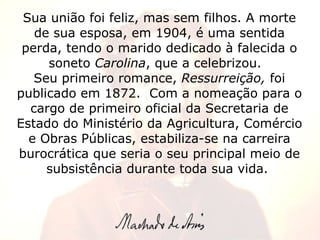 Sua união foi feliz, mas sem filhos. A morte de sua esposa, em 1904, é uma sentida perda, tendo o marido dedicado à falecida o soneto  Carolina , que a celebrizou.   Seu primeiro romance,  Ressurreição,  foi publicado em 1872.  Com a nomeação para o cargo de primeiro oficial da Secretaria de Estado do Ministério da Agricultura, Comércio e Obras Públicas, estabiliza-se na carreira burocrática que seria o seu principal meio de subsistência durante toda sua vida.  