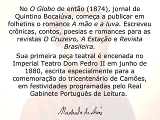 No  O Globo  de então (1874), jornal de Quintino Bocaiúva, começa a publicar em folhetins o romance  A mão e a luva.  Escreveu crônicas, contos, poesias e romances para as revistas  O Cruzeiro, A Estação  e  Revista Brasileira. Sua primeira peça teatral é encenada no Imperial Teatro Dom Pedro II em junho de 1880, escrita especialmente para a comemoração do tricentenário de Camões, em festividades programadas pelo Real Gabinete Português de Leitura.  