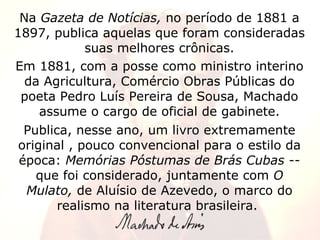 Na  Gazeta de Notícias,  no período de 1881 a 1897, publica aquelas que foram consideradas suas melhores crônicas. Em 1881, com a posse como ministro interino da Agricultura, Comércio Obras Públicas do poeta Pedro Luís Pereira de Sousa, Machado assume o cargo de oficial de gabinete. Publica, nesse ano, um livro extremamente original , pouco convencional para o estilo da época:  Memórias Póstumas de Brás Cubas --  que foi considerado, juntamente com  O Mulato,  de Aluísio de Azevedo, o marco do realismo na literatura brasileira.  