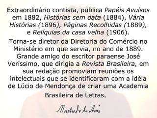 Extraordinário contista, publica  Papéis Avulsos  em 1882,  Histórias sem data  (1884),  Vária Histórias ( 1896 ), Páginas Recolhidas ( 1889 ),  e  Relíquias da casa velha  (1906). Torna-se diretor da Diretoria do Comércio no Ministério em que servia, no ano de 1889. Grande amigo do escritor paraense José Veríssimo, que dirigia a  Revista Brasileira,  em sua redação promoviam reuniões os intelectuais que se identificaram com a idéia de Lúcio de Mendonça de criar uma Academia Brasileira de Letras.     