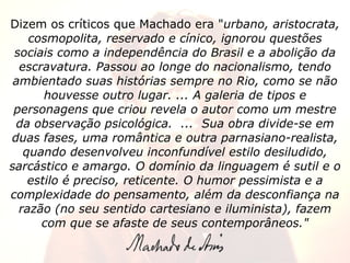 Dizem os críticos que Machado era " urbano, aristocrata, cosmopolita, reservado e cínico, ignorou questões sociais como a independência do Brasil e a abolição da escravatura. Passou ao longe do nacionalismo, tendo ambientado suas histórias sempre no Rio, como se não houvesse outro lugar. ... A galeria de tipos e personagens que criou revela o autor como um mestre da observação psicológica.  ...  Sua obra divide-se em duas fases, uma romântica e outra parnasiano-realista, quando desenvolveu inconfundível estilo desiludido, sarcástico e amargo. O domínio da linguagem é sutil e o estilo é preciso, reticente. O humor pessimista e a complexidade do pensamento, além da desconfiança na razão (no seu sentido cartesiano e iluminista), fazem com que se afaste de seus contemporâneos." 