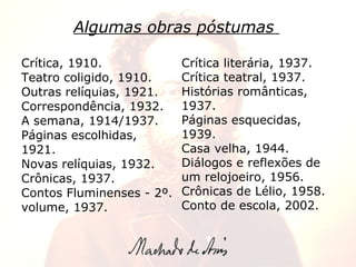 Algumas obras póstumas   Crítica literária, 1937. Crítica teatral, 1937. Histórias românticas, 1937. Páginas esquecidas, 1939. Casa velha, 1944. Diálogos e reflexões de um relojoeiro, 1956. Crônicas de Lélio, 1958. Conto de escola, 2002. Crítica, 1910. Teatro coligido, 1910. Outras relíquias, 1921. Correspondência, 1932. A semana, 1914/1937. Páginas escolhidas, 1921. Novas relíquias, 1932. Crônicas, 1937. Contos Fluminenses - 2º. volume, 1937.   