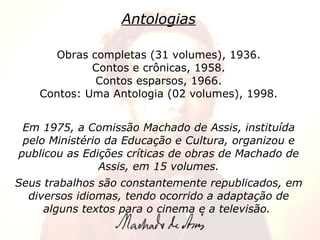 Antologias Obras completas (31 volumes), 1936. Contos e crônicas, 1958. Contos esparsos, 1966. Contos: Uma Antologia (02 volumes), 1998. Em 1975, a Comissão Machado de Assis, instituída pelo Ministério da Educação e Cultura, organizou e publicou as Edições críticas de obras de Machado de Assis, em 15 volumes. Seus trabalhos são constantemente republicados, em diversos idiomas, tendo ocorrido a adaptação de alguns textos para o cinema e a televisão.   