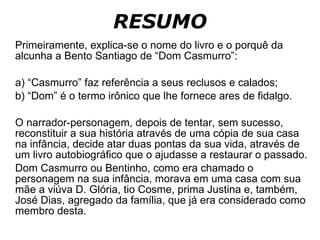 RESUMO Primeiramente, explica-se o nome do livro e o porquê da alcunha a Bento Santiago de “Dom Casmurro”: a) “Casmurro” faz referência a seus reclusos e calados; b) “Dom” é o termo irônico que lhe fornece ares de fidalgo. O narrador-personagem, depois de tentar, sem sucesso, reconstituir a sua história através de uma cópia de sua casa na infância, decide atar duas pontas da sua vida, através de um livro autobiográfico que o ajudasse a restaurar o passado. Dom Casmurro ou Bentinho, como era chamado o personagem na sua infância, morava em uma casa com sua mãe a viúva D. Glória, tio Cosme, prima Justina e, também, José Dias, agregado da família, que já era considerado como membro desta.  