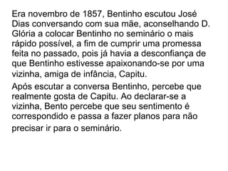 Era novembro de 1857, Bentinho escutou José Dias conversando com sua mãe, aconselhando D. Glória a colocar Bentinho no seminário o mais rápido possível, a fim de cumprir uma promessa feita no passado, pois já havia a desconfiança de que Bentinho estivesse apaixonando-se por uma vizinha, amiga de infância, Capitu.   Após escutar a conversa Bentinho, percebe que realmente gosta de Capitu. Ao declarar-se a vizinha, Bento percebe que seu sentimento é correspondido e passa a fazer planos para não precisar ir para o seminário.    