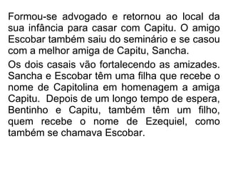 Formou-se advogado e retornou ao local da sua infância para casar com Capitu. O amigo Escobar também saiu do seminário e se casou com a melhor amiga de Capitu, Sancha. Os dois casais vão fortalecendo as amizades. Sancha e Escobar têm uma filha que recebe o nome de Capitolina em homenagem a amiga Capitu.  Depois de um longo tempo de espera, Bentinho e Capitu, também têm um filho, quem recebe o nome de Ezequiel, como também se chamava Escobar.   