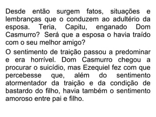 Desde então surgem fatos, situações e lembranças que o conduzem ao adultério da esposa. Teria, Capitu, enganado Dom Casmurro?  Será que a esposa o havia traído com o seu melhor amigo? O sentimento de traição passou a predominar e era horrível. Dom Casmurro chegou a procurar o suicídio, mas Ezequiel fez com que percebesse que, além do sentimento atormentador da traição e da condição de bastardo do filho, havia também o sentimento amoroso entre pai e filho.   