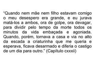 “ Quando nem mãe nem filho estavam comigo o meu desespero era grande, e eu jurava matá-los a ambos, ora de golpe, ora devagar, para dividir pelo tempo da morte todos os minutos da vida embaçada e agoniada. Quando, porém, tornava a casa e via no alto da escada a criaturinha que me queria e esperava, ficava desarmado e diferia o castigo de um dia para outro.” (Capítulo cxxxii)   