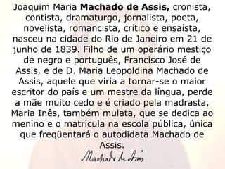 Joaquim Maria  Machado de Assis,  cronista, contista, dramaturgo, jornalista, poeta, novelista, romancista, crítico e ensaísta, nasceu na cidade do Rio de Janeiro em 21 de junho de 1839. Filho de um operário mestiço de negro e português, Francisco José de Assis, e de D. Maria Leopoldina Machado de Assis, aquele que viria a tornar-se o maior escritor do país e um mestre da língua, perde a mãe muito cedo e é criado pela madrasta, Maria Inês, também mulata, que se dedica ao menino e o matricula na escola pública, única que freqüentará o autodidata Machado de Assis. 
